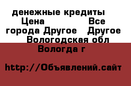 денежные кредиты! › Цена ­ 500 000 - Все города Другое » Другое   . Вологодская обл.,Вологда г.